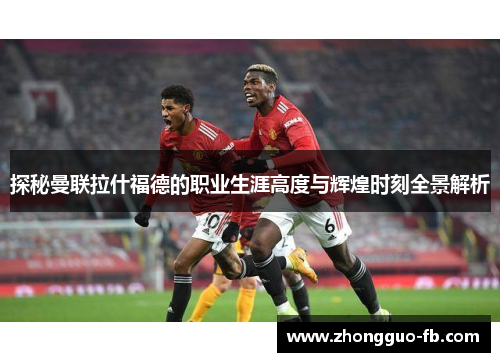 探秘曼联拉什福德的职业生涯高度与辉煌时刻全景解析