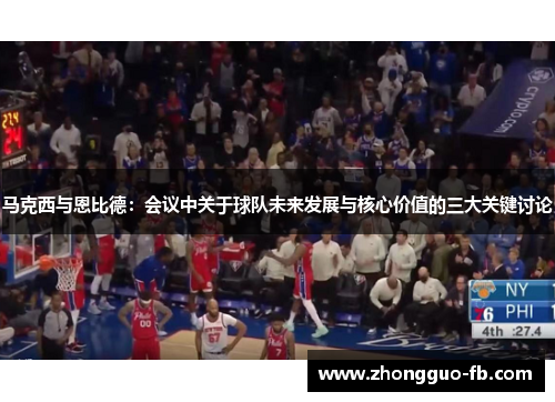 马克西与恩比德：会议中关于球队未来发展与核心价值的三大关键讨论