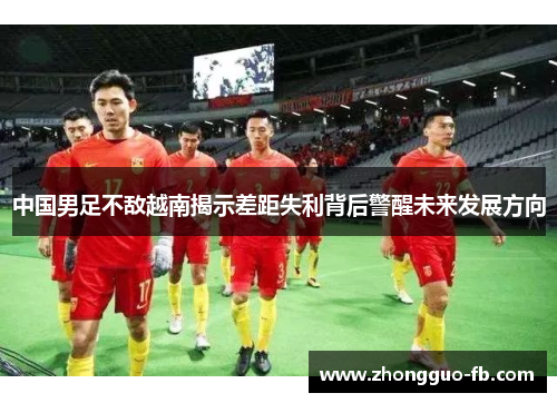 中国男足不敌越南揭示差距失利背后警醒未来发展方向