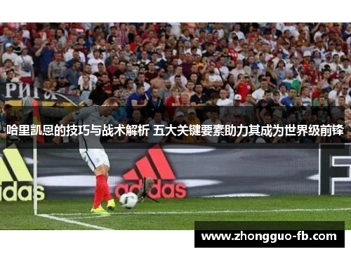 哈里凯恩的技巧与战术解析 五大关键要素助力其成为世界级前锋 哈里凯恩的技巧与战术解析 五大关键要素助力其成为世界级前锋
