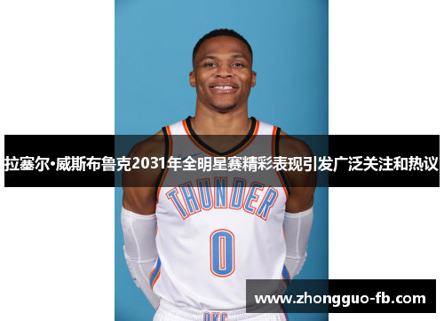 拉塞尔·威斯布鲁克2031年全明星赛精彩表现引发广泛关注和热议