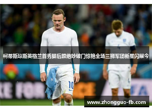 柯蒂斯琼斯英格兰首秀脚后跟绝妙破门惊艳全场三狮军团新星闪耀今 柯蒂斯琼斯英格兰首秀脚后跟绝妙破门惊艳全场三狮军团新星闪耀今